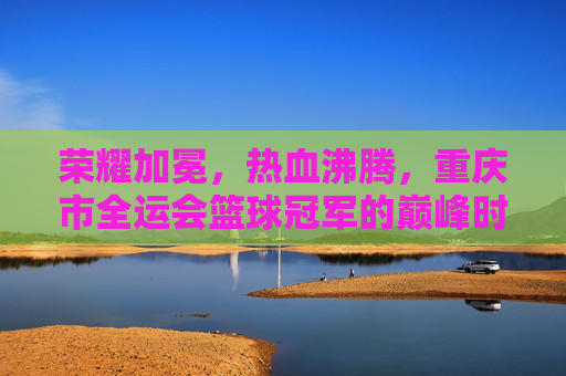 荣耀加冕,热血沸腾,重庆市全运会篮球冠军的巅峰时刻