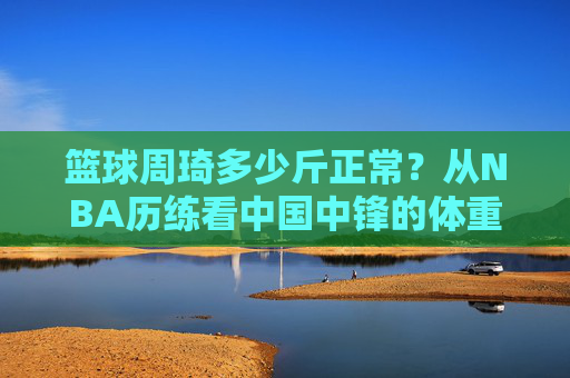 篮球周琦多少斤正常?从NBA历练看中国中锋的体重密码