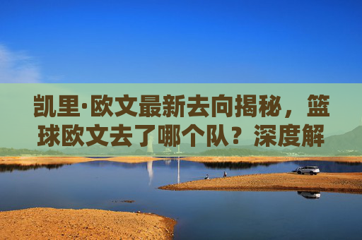 凯里·欧文最新去向揭秘,篮球欧文去了哪个队?深度解析他加盟波士顿凯尔特人的新篇章
