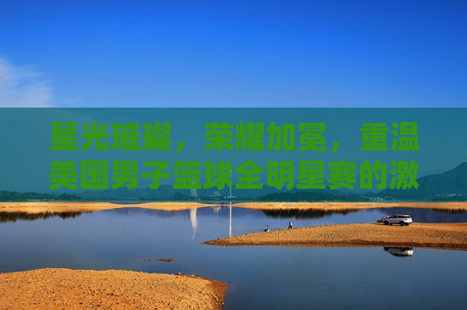 星光璀璨,荣耀加冕,重温美国男子篮球全明星赛的激情时刻