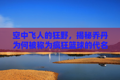 空中飞人的狂野,揭秘乔丹为何被称为疯狂篮球的代名词