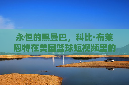 永恒的黑曼巴,科比·布莱恩特在美国篮球短视频里的不朽传奇