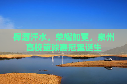 挥洒汗水,荣耀加冕,泉州高校篮球赛冠军诞生