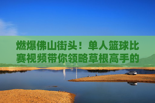 燃爆佛山街头!单人篮球比赛视频带你领略草根高手的极限操作
