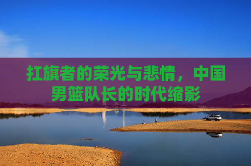 扛旗者的荣光与悲情，中国男篮队长的时代缩影