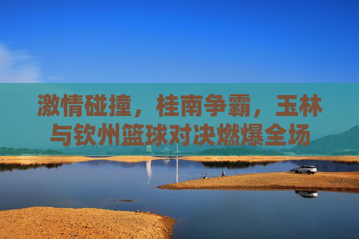 激情碰撞,桂南争霸,玉林与钦州篮球对决燃爆全场