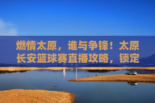 燃情太原，谁与争锋！太原长安篮球赛直播攻略，锁定你的高光时刻