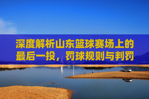 深度解析山东篮球赛场上的最后一投，罚球规则与判罚尺度全解读