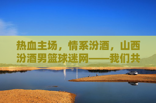 热血主场，情系汾酒，山西汾酒男篮球迷网——我们共同的篮球乌托邦