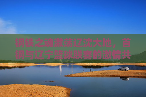 钢铁之魂激荡辽沈大地，首钢与辽宁篮球联赛的激情共鸣