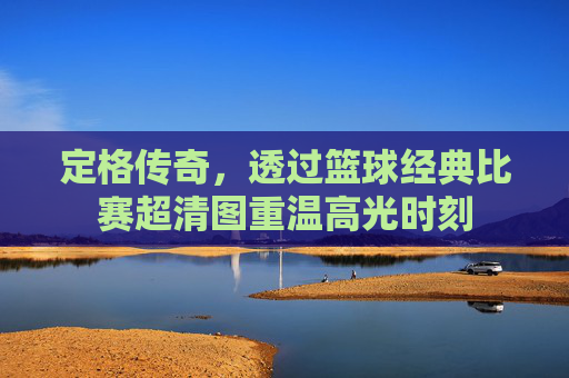 定格传奇,透过篮球经典比赛超清图重温高光时刻