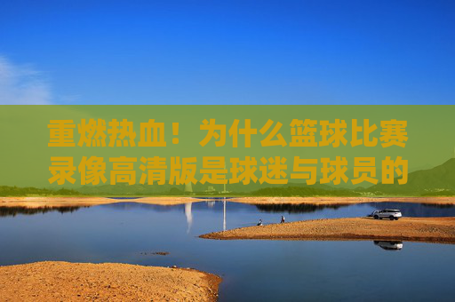 重燃热血！为什么篮球比赛录像高清版是球迷与球员的终极宝藏