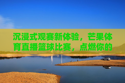 沉浸式观赛新体验,芒果体育直播篮球比赛,点燃你的赛场激情