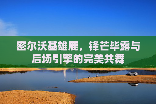 密尔沃基雄鹿，锋芒毕露与后场引擎的完美共舞
