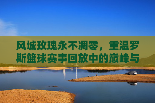 风城玫瑰永不凋零，重温罗斯篮球赛事回放中的巅峰与重生