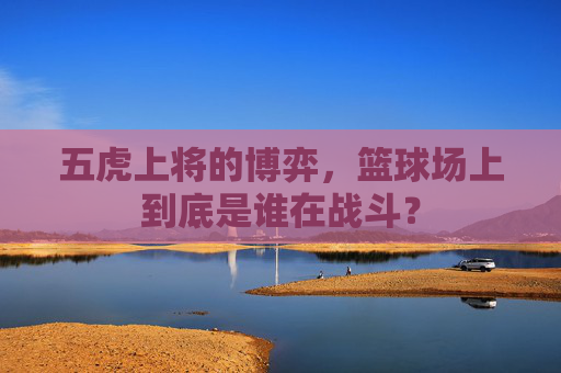 五虎上将的博弈,篮球场上到底是谁在战斗?