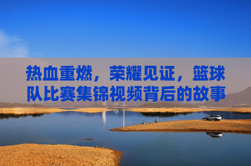 热血重燃，荣耀见证，篮球队比赛集锦视频背后的故事
