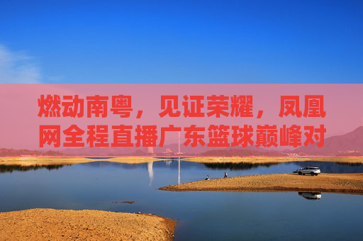 燃动南粤,见证荣耀,凤凰网全程直播广东篮球巅峰对决