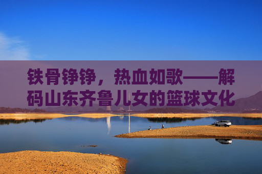 铁骨铮铮，热血如歌——解码山东齐鲁儿女的篮球文化