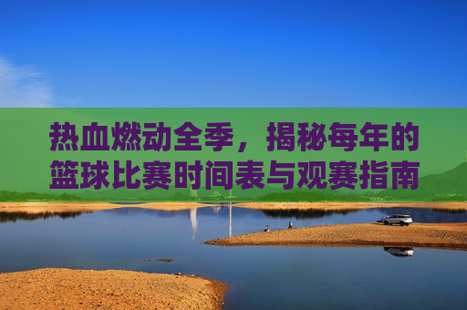 热血燃动全季,揭秘每年的篮球比赛时间表与观赛指南