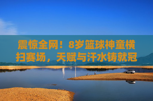 震惊全网!8岁篮球神童横扫赛场,天赋与汗水铸就冠军梦