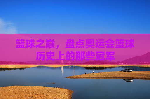 篮球之巅,盘点奥运会篮球历史上的那些冠军