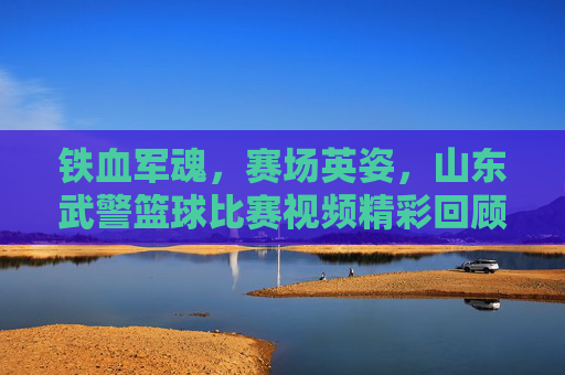 铁血军魂,赛场英姿,山东武警篮球比赛视频精彩回顾