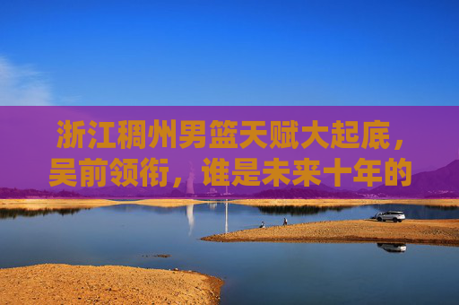 浙江稠州男篮天赋大起底,吴前领衔,谁是未来十年的基石?