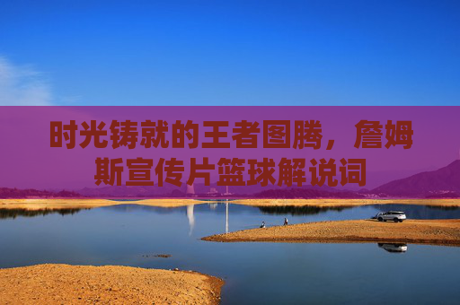 时光铸就的王者图腾,詹姆斯宣传片篮球解说词
