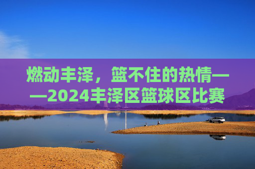 燃动丰泽，篮不住的热情——2024丰泽区篮球区比赛项目全解析