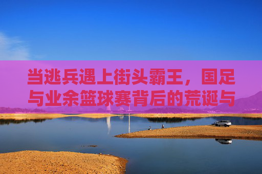 当逃兵遇上街头霸王,国足与业余篮球赛背后的荒诞与思考