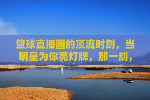 篮球直播圈的顶流时刻,当明星为你亮灯牌,那一刻,热爱具象化了