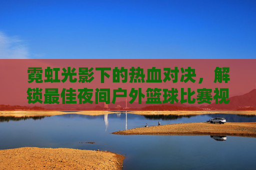 霓虹光影下的热血对决，解锁最佳夜间户外篮球比赛视频