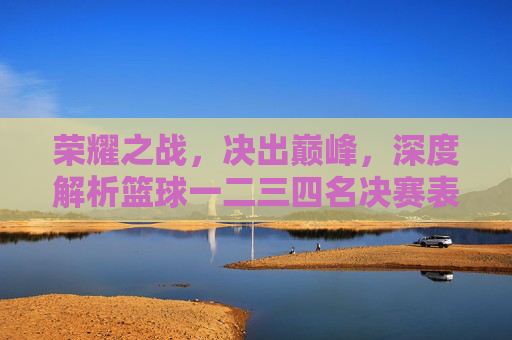 荣耀之战，决出巅峰，深度解析篮球一二三四名决赛表与精彩瞬间