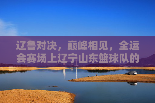 辽鲁对决，巅峰相见，全运会赛场上辽宁山东篮球队的巅峰之战