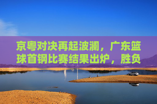 京粤对决再起波澜，广东篮球首钢比赛结果出炉，胜负悬念直至最后一刻