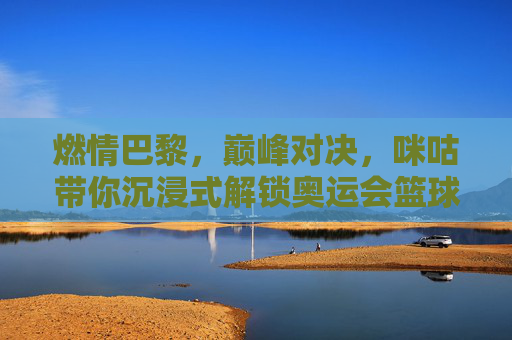燃情巴黎，巅峰对决，咪咕带你沉浸式解锁奥运会篮球盛宴