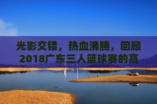 光影交错,热血沸腾,回顾2018广东三人篮球赛的高光时刻