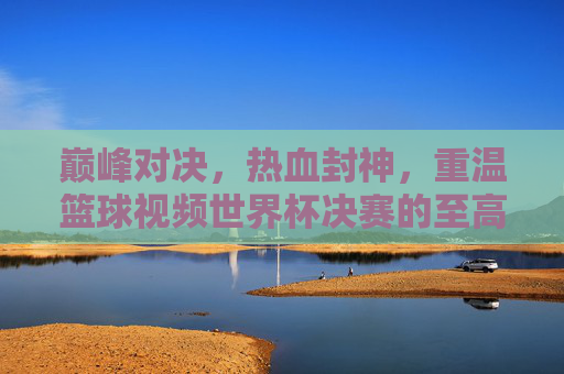 巅峰对决,热血封神,重温篮球视频世界杯决赛的至高荣耀