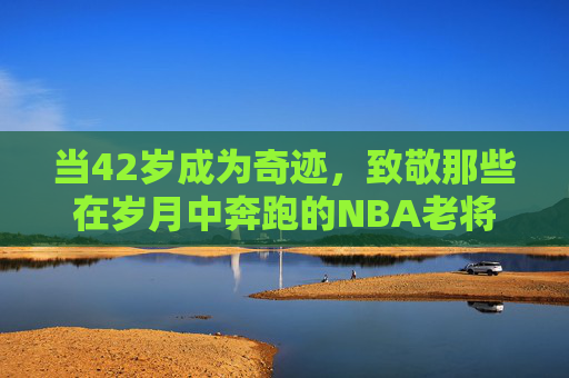 当42岁成为奇迹,致敬那些在岁月中奔跑的NBA老将