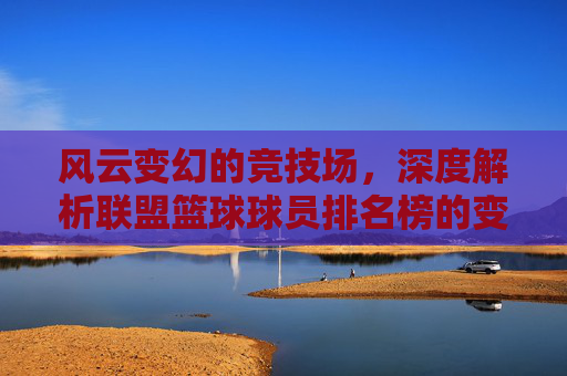 风云变幻的竞技场,深度解析联盟篮球球员排名榜的变局与传奇