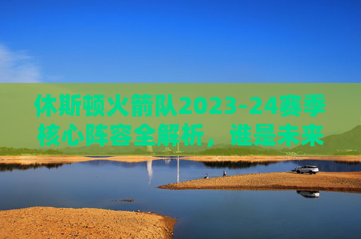 休斯顿火箭队2023-24赛季核心阵容全解析,谁是未来的希望?