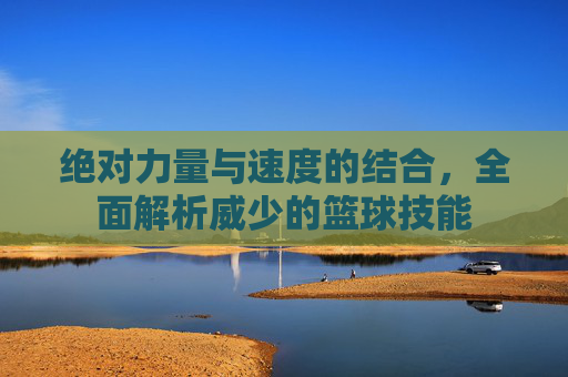 绝对力量与速度的结合,全面解析威少的篮球技能