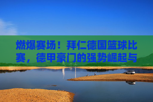 燃爆赛场!拜仁德国篮球比赛,德甲豪门的强势崛起与战术革新