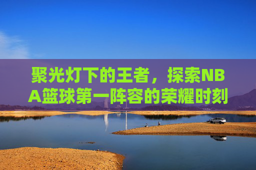 聚光灯下的王者，探索NBA篮球第一阵容的荣耀时刻