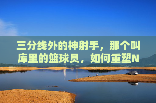 三分线外的神射手,那个叫库里的篮球员,如何重塑NBA