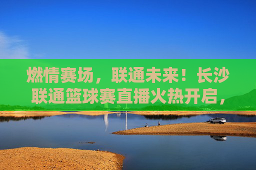 燃情赛场,联通未来!长沙联通篮球赛直播火热开启,邀您共鉴荣耀时刻