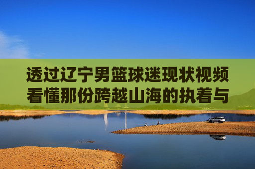 透过辽宁男篮球迷现状视频看懂那份跨越山海的执着与热爱
