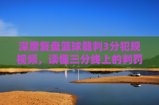 深度复盘篮球裁判3分犯规视频,读懂三分线上的判罚尺度与争议瞬间