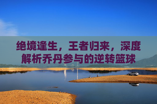 绝境逢生,王者归来,深度解析乔丹参与的逆转篮球